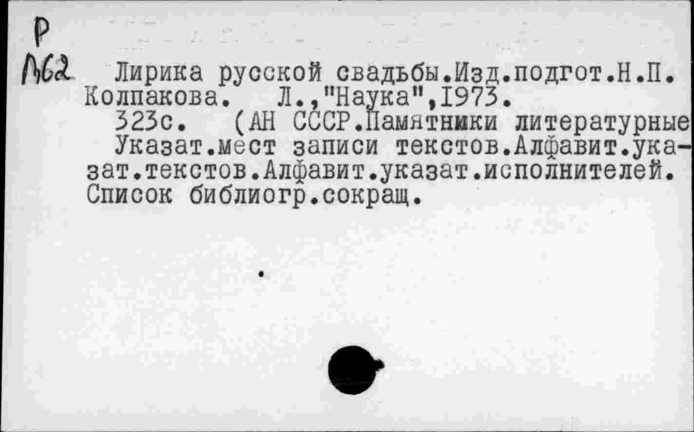 ﻿р
ДбД Лирика русской свадьбы.Изд.подгот.Н.П.
Колпакова.	Л./’Наука", 1973.
323с. (АН СССР.Памятники литературные
Указат.мест записи текстов.Алфавит.ука-зат.текстов.Алфавит.указат.исполнителей.
Список библиогр.сокращ.